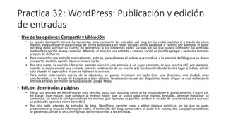 Practica 32: WordPress: Publicación y edición
de entradas
• Uso de las opciones Compartir y Ubicación
• La opción Compartir ofrece herramientas para compartir las entradas del blog en las redes sociales o a través de otros
medios. Para compartir las entradas de forma automática en redes sociales como Facebook o Twitter, por ejemplo, el autor
del blog debe vincular su cuenta de WordPress a las diferentes redes sociales en las que quiera compartir las entradas
mediante la opción Nueva conexión. Además, al vincular una entrada a una red social, es posible agregar a la misma botones
propios de dicha red.
• Para compartir una entrada manualmente, esto es, para obtener el enlace que conduce a la entrada del blog que se desea
compartir, existe la opción Obtener enlace corto.
• Por otra parte, la sección Ubicación permite vincular una entrada a un lugar concreto, lo que resulta útil, por ejemplo,
cuando se desea asociar una entrada sobre la celebración de un evento a la localización donde tendrá lugar o indicar dónde
está situado el lugar sobre el que se habla en la entrada.
• Para incluir información acerca de la ubicación, se puede introducir un texto (con una dirección, una ciudad, unas
coordenadas...) en la caja de búsqueda o bien obtener la ubicación actual del dispositivo desde el que se está editando la
entrada a través del motor de búsqueda de Google Maps.
• Edición de entradas y páginas
• Editar una entrada en WordPress es muy sencillo, basta con buscarla, como se ha estudiado en el punto anterior, y hacer clic
en Editar. Este enlace, que conduce al mismo editor que se utiliza para crear nuevas entradas, permite modificar su
contenido, así como la configuración de las mismas (por ejemplo, es posible cambiar el estado de una entrada para que una
ya publicada aparezca como borrador).
• Por otro lado, además de entradas de blog, WordPress permite crear y editar páginas estáticas, en las que se suele
proporcionar al usuario información sobre el contenido del blog, datos sobre el autor o la autora, etc. Las páginas estáticas
se gestionan, desde la sección Páginas, de forma similar a las entradas.
 
