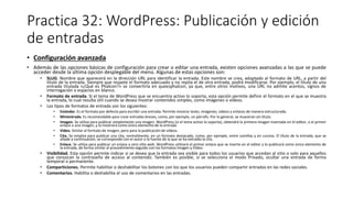 Practica 32: WordPress: Publicación y edición
de entradas
• Configuración avanzada
• Además de las opciones básicas de configuración para crear o editar una entrada, existen opciones avanzadas a las que se puede
acceder desde la última opción desplegable del menú. Algunas de estas opciones son:
• SLUG. Nombre que aparecerá en la dirección URL para identificar la entrada. Este nombre se crea, adaptado al formato de URL, a partir del
título de la entrada. Siempre que respete el formato adecuado y no repita el de otra entrada, podrá modificarse. Por ejemplo, el título de una
entrada titulada «¿Qué es Phalcon?» se convertiría en queesphalcon, ya que, entre otros motivos, una URL no admite acentos, signos de
interrogación o espacios en blanco.
• Formato de entrada. Si el tema de WordPress que se encuentra activo lo soporta, esta opción permite definir el formato en el que se muestra
la entrada, lo cual resulta útil cuando se desea mostrar contenidos simples, como imágenes o vídeos.
• Los tipos de formatos de entrada son los siguientes:
• Estándar. Es el formato por defecto para escribir una entrada. Permite mostrar texto, imágenes, vídeos y enlaces de manera estructurada.
• Minientrada. Es recomendable para crear entradas breves, como, por ejemplo, un párrafo. Por lo general, se muestran sin título.
• Imagen. Se utiliza para publicar simplemente una imagen. WordPress (si el tema activo lo soporta), obtendrá la primera imagen insertada en el editor, o el primer
enlace a una imagen, y la mostrará como único elemento de la entrada.
• Vídeo. Similar al formato de imagen, pero para la publicación de vídeos.
• Cita. Se emplea para publicar una cita, normalmente, en un formato destacado, como, por ejemplo, entre comillas y en cursiva. El título de la entrada, que se
añade a continuación, se corresponde con el autor o la fuente de la que se ha extraído la cita.
• Enlace. Se utiliza para publicar un enlace a otro sitio web. WordPress utilizará el primer enlace que se inserte en el editor y lo publicará como único elemento de
la entrada, de forma similar al procedimiento seguido con los formatos Imagen y Vídeo.
• Visibilidad. Esta opción permite indicar si se desea que la entrada sea visible para todos los usuarios que accedan al sitio o solo para aquellos
que conozcan la contraseña de acceso al contenido. También es posible, si se selecciona el modo Privado, ocultar una entrada de forma
temporal o permanente.
• Comparticiones. Permite habilitar o deshabilitar los botones con los que los usuarios pueden compartir entradas en las redes sociales.
• Comentarios. Habilita o deshabilita el uso de comentarios en las entradas.
 
