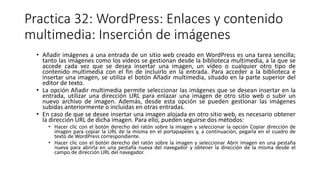 Practica 32: WordPress: Enlaces y contenido
multimedia: Inserción de imágenes
• Añadir imágenes a una entrada de un sitio web creado en WordPress es una tarea sencilla;
tanto las imágenes como los vídeos se gestionan desde la biblioteca multimedia, a la que se
accede cada vez que se desea insertar una imagen, un vídeo o cualquier otro tipo de
contenido multimedia con el fin de incluirlo en la entrada. Para acceder a la biblioteca e
insertar una imagen, se utiliza el botón Añadir multimedia, situado en la parte superior del
editor de texto.
• La opción Añadir multimedia permite seleccionar las imágenes que se desean insertar en la
entrada, utilizar una dirección URL para enlazar una imagen de otro sitio web o subir un
nuevo archivo de imagen. Además, desde esta opción se pueden gestionar las imágenes
subidas anteriormente o incluidas en otras entradas.
• En caso de que se desee insertar una imagen alojada en otro sitio web, es necesario obtener
la dirección URL de dicha imagen. Para ello, pueden seguirse dos métodos:
• Hacer clic con el botón derecho del ratón sobre la imagen y seleccionar la opción Copiar dirección de
imagen para copiar la URL de la misma en el portapapeles y, a continuación, pegarla en el cuadro de
texto de WordPress correspondiente.
• Hacer clic con el botón derecho del ratón sobre la imagen y seleccionar Abrir imagen en una pestaña
nueva para abrirla en una pestaña nueva del navegador y obtener la dirección de la misma desde el
campo de dirección URL del navegador.
 