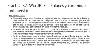 Practica 32: WordPress: Enlaces y contenido
multimedia
• Inserción de videos
• El procedimiento para insertar un vídeo en una entrada o página de WordPress es
muy similar al de inserción de imágenes. No obstante, la versión gratuita de
www.wordpress.com no permite subir archivos de vídeo a la biblioteca multimedia,
por lo que la única alternativa disponible para ello consiste en enlazar vídeos
externos alojados, por ejemplo, en sitios web como YouTube.
• Para enlazar un vídeo externo basta con copiar en la entrada la dirección del mismo,
que aparece en la barra correspondiente del navegador; WordPress detectará que se
trata de un vídeo y lo previsualizará automáticamente.
• No todos los enlaces para insertar vídeos funcionan en WordPress. Algunas de las
plataformas más conocidas, como YouTube o Vimeo, están soportadas, mientras que
otras no serán detectadas, por lo que, en la entrada, se mostrará un enlace en lugar
del vídeo en cuestión. En el enlace codex.wordpress.org/Embeds, es posible
consultar qué plataformas soporta WordPress.
 