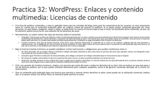 Practica 32: WordPress: Enlaces y contenido
multimedia: Licencias de contenido
• A la hora de publicar contenidos, y esto es aplicable tanto para las entradas del blog como para los comentarios de los usuarios, es muy importante
tener en cuenta que el contenido publicado debe ser original, propio de quienes lo publican. Si se desea utilizar contenido generado por otras
personas, ya sean textos, imágenes, audio o vídeo, se debe tener en cuenta la licencia bajo la que el autor ha distribuido dicho contenido, ya que, de
lo contrario, podría incurrirse en una violación de los derechos de autor.
• Normalmente, se suelen utilizar dos tipos de licencias sobre el contenido:
• Copyright. Licencia que se aplica por defecto a todo el contenido generado por un autor, siempre que sea producido por este de forma original. Esta licencia reserva todos
los derechos de distribución, comercialización y realización de obras derivadas al autor. Esto quiere decir que, para poder utilizar el contenido, otras personas o empresas
deben pedir permiso a su creador (que puede concederse gratuitamente o mediante un pago acordado) o bien comprar los derechos.
• Creative Commons. Este tipo de licencia permite, entre otras cosas, distribuir libremente el contenido de un autor en los medios o páginas web de otras personas u
organizaciones, con la obligación de citar la fuente de dicho contenido. El autor debe indicar de forma expresa que el contenido ha sido publicado bajo esta licencia, ya
que, de lo contrario, la ley establece por defecto la aplicación de la licencia copyright.
• Bajo la licencia Creative Commons se pueden establecer ciertas restricciones u obligaciones que pueden combinarse entre sí:
• Sin obras derivadas. No se pueden realizar ni distribuir trabajos derivados utilizando la obra como base sin permiso del autor (por ejemplo, retocar una fotografía, hacer
una versión de una canción o alterar un texto).
• Compartir igual. Permite la realización de obras derivadas, pero obliga a compartir los trabajos realizados bajo la misma licencia que el original.
• No comercial. Impide comercializar la obra sin el permiso del autor, esto es, la obra no puede emplearse con ánimo de lucro.
• Atribución. Se debe nombrar al autor original de la obra cuando esta se publica o distribuye. En caso de tratarse de una obra derivada de otra, es preciso nombrar tanto al
autor de la obra original como a aquel que ha realizado modificaciones sobre la misma.
• CCO, una variante de Creative Commons, implica una renuncia por parte del autor a todos los derechos de su obra. Esto se traduce en que esta pasa a
ser de dominio público, por lo que puede utilizarse libremente para cualquier propósito, como el de generar contenido derivado de la misma sin
restricciones.
• Que un contenido esté publicado bajo una licencia que restrinja o reserve ciertos derechos al autor, como puede ser la utilización comercial, implica
que, si se quiere utilizar con dichos fines, es necesario pedir permiso al autor.
 
