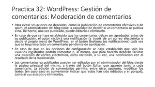 Practica 32: WordPress: Gestión de
comentarios: Moderación de comentarios
• Para evitar situaciones no deseadas, como la publicación de comentarios ofensivos o de
spam, el administrador del blog tiene la capacidad de decidir si un comentario se publica
o no. De hecho, una vez publicado, puede editarlo o eliminarlo.
• En caso de que se haya establecido que los comentarios deban ser aprobados antes de
su publicación, el autor recibirá una notificación (a través de un correo electrónico o
desde el propio menú de WordPress, en el botón Gestiona tus notificaciones) cada vez
que se haya insertado un comentario pendiente de aprobación.
• En caso de que en las opciones de configuración se haya establecido que solo los
usuarios registrados podrán comentar o, al menos, que para hacerlo deberán facilitar
una dirección de correo electrónico, estos recibirán, a su vez, una notificación con el
resultado de la moderación.
• Los comentarios ya publicados pueden ser editados por el administrador del blog desde
la página principal del mismo, a través del botón Editar que aparece junto a cada
comentario. La edición de comentarios permite, entre otras opciones, modificar los
textos (en cuyo caso es conveniente indicar que estos han sido editados y el porqué),
cambiar sus estados o eliminarlos.
 