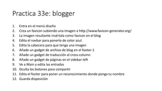 Practica 33e: blogger
1. Entra en el menú diseño
2. Crea un favicon subiendo una imagen a http://www.favicon-generator.org/
3. La imagen resultante insértala como favicon en el blog
4. Edita el navbar para ponerlo de color azul.
5. Edita la cabecera para que tenga una imagen
6. Añade un gadget de archivo de blog en el footer-1
7. Añade un gadget de traducción al cross-column
8. Añade un gadget de páginas en el sidebar-left
9. Ve a Main y edita las entradas
10. Oculta los botones para compartir
11. Edita el footer para poner un reconocimiento donde ponga tu nombre
12. Guarda disposición
 
