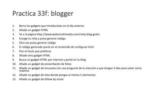 Practica 33f: blogger
1. Borra los gadgets que introducistes en el día anterior
2. Añade un gadget HTML
3. Ve a la página http://www.websmultimedia.com/reloj-blog-gratis
4. Escoge tu reloj y pulsa generar código
5. Otra vez pulsa generar código
6. El código generado ponlo en el contenido de configurar html
7. Pon el título que prefieras
8. Añade otro gadget HTML
9. Busca un gadget HTML por internet y ponlo en tu blog
10. Añade un gadget de presentación de fotos
11. Añade un gadget de encuesta con una pregunta de tu elección y que tengan 3 días para votar como
máximo
12. Añade un gadget de lista donde pongas al menos 5 elementos
13. Añade un gadget de follow by email.
 