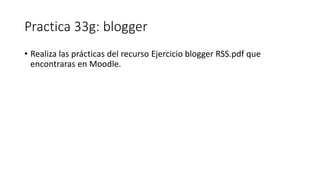 Practica 33g: blogger
• Realiza las prácticas del recurso Ejercicio blogger RSS.pdf que
encontraras en Moodle.
 