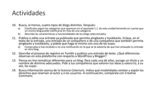 Actividades
10. Busca, al menos, cuatro tipos de blogs distintos. Después:
a) Clasifícalos según las categorías que aparecen en el apartado 1.1. de esta unidad teniendo en cuenta que
un mismo blog puede clasificarse en más de una categoría.
b) Describe las características y funcionalidades de los blogs seleccionados.
11. Publica o edita una entrada ya publicada que permita pingbacks y trackbacks. Enlaza, en el
texto de la entrada, una entrada de un compañero o de una compañera que también permita
pingbacks y trackbacks, y pídele que haga lo mismo con una de las tuyas.
a) Comprueba si has recibido o no una notificación en la que se te advierta de que han enlazado tu entrada
en otro blog.
12. Describe el proceso de registro en Tumblr y publica una entrada de texto. ¿Qué diferencias
observas en esta plataforma con respecto a WordPress y Blogger?
13. Piensa en tres temáticas diferentes para un blog. Para cada una de ellas, escoge un título y un
nombre de dominio adecuados. Pide a tus compañeros que valoren tus ideas y valora tú, a su
vez, las suyas.
14. Busca información acerca de la licencia Coloriuris. Indica qué modalidades existen y expón los
derechos que reservan al autor y a los usuarios. A continuación, compárala con Creative
Commons.
 