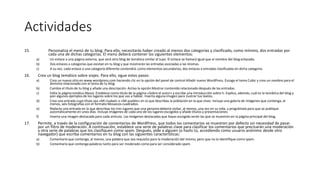 Actividades
15. Personaliza el menú de tu blog. Para ello, necesitarás haber creado al menos dos categorías y clasificado, como mínimo, dos entradas por
cada una de dichas categorías. El menú deberá contener los siguientes elementos:
a) Un enlace a una página externa, que será otro blog de temática similar al tuyo. El enlace se llamará igual que el nombre del blog enlazado.
b) Dos enlaces a categorías que existan en tu blog y que mostrarán las entradas asociadas a las mismas.
c) A su vez, cada enlace a una categoría diferente contendrá, como elementos secundarios, dos enlaces a entradas clasificadas en dicha categoría.
16. Crea un blog temático sobre viajes. Para ello, sigue estos pasos:
a) Crea un nuevo sitio en www.wordpress.com haciendo clic en la opción del panel de control Añadir nuevo WordPress. Escoge el tema Cubic y crea un nombre para el
dominio relacionado con el tema de tu blog.
b) Cambia el título de tu blog y añade una descripción. Activa la opción Mostrar contenido relacionado después de las entradas.
c) Edita la página estática About. Establece como título de la página «Sobre el autor» y escribe una introducción sobre ti. Explica, además, cuál es la temática del blog y
pon algunos ejemplos de los lugares sobre los que vas a hablar. Inserta alguna imagen para ¡lustrar tus textos.
d) Crea una entrada cuyo título sea «Mi ciudad» o «Mi pueblo» en la que describas la población en la que vives. Incluye una galería de imágenes que contenga, al
menos, seis fotografías con el formato Mosaicos cuadrados.
e) Redacta una entrada en la que describas los tres lugares que una persona debería visitar, al menos, una vez en su vida, y prográmala para que se publique
automáticamente en unos días. Incluye imágenes de cada uno de los lugares escogidos y añade títulos y presentaciones.
f) Inserta una imagen destacada para cada artículo. Las imágenes destacadas que hayas escogido serán las que se muestren en la página principal del blog.
17. Permite, a través de la configuración de comentarios de WordPress, que todos los comentarios se muestren por defecto sin necesidad de pasar
por un filtro de moderación. A continuación, establece una serie de palabras clave para clasificar los comentarios que precisarán una moderación
y otra serie de palabras que los clasifiquen como spam. Después, pide a alguien (o hazlo tú, accediendo como usuario anónimo desde otro
navegador) que escriba comentarios en tu blog con las siguientes características:
a) Comentario que contenga, al menos, una palabra que sea requisito para la moderación del mismo, pero que no lo identifique como spam.
b) Comentario que contenga palabras tanto para ser moderado como para ser considerado spam.
 