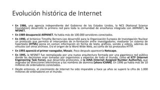 Evolución histórica de Internet
• En 1986, una agencia independiente del Gobierno de los Estados Unidos, la NCS (National Science
Foundation) desarrolló la primera red para toda la comunidad de enseñanza integrada con ARPANET, la
NFSNET.
• En 1989 desapareció ARPANET. Ya había más de 100.000 servidores conectados.
• En 1990, el británico Timothy Berners-Lee desarrolló para la Organización Europea de Investigación Nuclear
un protocolo que permitía el intercambio de in-formación entre investigadores; mediante un sistema de
hipertexto (HTML) ponía en común información en forma de texto, gráficos, sonido y vídeos, además de
vínculos con otros archivos. Era el origen de la Word Wide Web, así como de los protocolos HTTP.
• En 1993 apareció el primer navegador, Mosaic. Poco después aparecería Netscape.
• En 1995, la NFSNET fue reemplazada por una nueva arquitectura formada por una gigantesca red pública
donde las decisiones eran tomadas por organismos y expertos de todo el mundo, como el IETF (Internet
Engeneering Task Force), que desarrolla protocolos, o la IANA (Internet Assigned Number Authority), que
asignaba las direcciones electrónicas y los nombres de dominio (ahora ICANN). En 1996 ya había más de 10
millones de ordenadores conectados.
• Desde entonces, el crecimiento de Internet ha sido imparable y hace ya años se superó la cifra de 1.000
millones de ordenadores en el mundo.
 