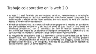 Trabajo colaborativo en la web 2.0
• La web 2.0 está formada por un conjunto de sitios, herramientas y tecnologías
diseñadas para que los usuarios se relacionen, interactúen, creen, compartan y se
comuniquen a través de las redes sociales. Por esta razón, la web 2.0 también
recibe el nombre de «web social».
• El trabajo colaborativo se asemeja al trabajo en grupo en la medida en que todos
sus participantes colaboran y se ayudan entre sí para alcanzar una serie de
objetivos propuestos, con la diferencia de que el trabajo colaborativo se
desarrolla por medio de un soporte tecnológico compartido. Al software y a las
aplicaciones colaborativas también se los conoce como «groupware».
• La mayoría de aplicaciones web 2.0 permiten a varios usuarios trabajar de forma
colaborativa. Por ejemplo, en Microsoft Office Online, los autores pueden
redactar simultáneamente el mismo documento; en Blogger, varios autores
pueden añadir noticias; y en Wikipedia, millones de usuarios pueden aportar sus
conocimientos sobre un tema determinado.
 