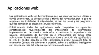 Aplicaciones web
• Las aplicaciones web son herramientas que los usuarios pueden utilizar a
través de Internet. Se accede a ellas a través del navegador, por lo que no
requieren ser instaladas ni actualizadas, ya que los datos y los programas
que las gestionan se alojan en servidores online.
• Prácticamente todas las aplicaciones web comparten las siguientes
características: favorecimiento del intercambio de información,
implementación de diseños enfocados a satisfacer la experiencia del
usuario, eliminación de barreras en el intercambio de datos entre
aplicaciones, fomento del trabajo colaborativo y dotación de significado a
la red. Es posible acceder a estas aplicaciones desde cualquier tipo de
ordenador (equipo de sobremesa, portátil, tableta o teléfono inteligente)
con independencia del sistema operativo instalado en ellas.
 