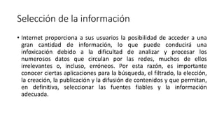 Selección de la información
• Internet proporciona a sus usuarios la posibilidad de acceder a una
gran cantidad de información, lo que puede conducirá una
infoxicación debido a la dificultad de analizar y procesar los
numerosos datos que circulan por las redes, muchos de ellos
irrelevantes o, incluso, erróneos. Por esta razón, es importante
conocer ciertas aplicaciones para la búsqueda, el filtrado, la elección,
la creación, la publicación y la difusión de contenidos y que permitan,
en definitiva, seleccionar las fuentes fiables y la información
adecuada.
 