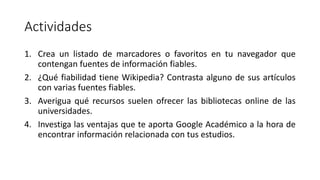 Actividades
1. Crea un listado de marcadores o favoritos en tu navegador que
contengan fuentes de información fiables.
2. ¿Qué fiabilidad tiene Wikipedia? Contrasta alguno de sus artículos
con varias fuentes fiables.
3. Averigua qué recursos suelen ofrecer las bibliotecas online de las
universidades.
4. Investiga las ventajas que te aporta Google Académico a la hora de
encontrar información relacionada con tus estudios.
 