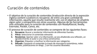 Curación de contenidos
• El objetivo de la curación de contenidos (traducción directa de la expresión
inglesa content curation) es recuperar, de entre una gran cantidad de
información, aquella que resulte realmente útil, con el objetivo de añadirle
algún valor y compartirla con otros usuarios. Algunas de las herramientas
más utilizadas para la curación de contenidos son Ready4Social, feedly,
Evernote, Pocket, Canva, etc.
• El proceso de curación de contenidos se compone de las siguientes fases:
1. Recuperar. Buscar y recolectar información de diferentes fuentes.
2. Filtrar. Seleccionar el contenido relevante.
3. Revalorizar. Aportar valor a la información, ya sea añadiendo una reflexión, un
agradecimiento al autor o una crítica constructiva.
4. Organizar. Etiquetar y clasificar la información por categorías.
5. Difundir. Compartir el contenido (a través de mensajería instantánea, redes
sociales, publicaciones en blogs...) con los usuarios deseados.
 