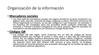 Organización de la información
• Marcadores sociales
• Los sitios web de marcadores sociales son lugares donde los usuarios comparten sus
páginas web, artículos, entradas de blogs, imágenes y vídeos. Permiten almacenar de
forma organizada sus enlaces, ya sea por categorías o por etiquetas. Se asemejan a
los Favoritos del navegador, pero son accesibles desde cualquier ordenador con
conexión a Internet y pueden compartirse con otros usuarios. Algunos ejemplos de
marcadores sociales populares son Delicious y Google Bookmarks.
• Códigos QR
• Los códigos QR (del inglés, quick response) son un tipo de códigos de barras
bidimensionales que facilitan el acceso a sitios web y a otro tipo de información
online. Así, los códigos codifican direcciones web, textos, vídeos, imágenes, realidad
aumentada, etc. Estos códigos se pueden generar online por medio de cualquiera de
los diversos sitios web que ofrecen este servicio y, para leerlos, se emplean
aplicaciones de escaneo gratuitas que se pueden descargar de las tiendas de apps de
los principales sistemas operativos.
 