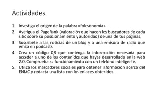 Actividades
1. Investiga el origen de la palabra «folcsonomía».
2. Averigua el PageRank (valoración que hacen los buscadores de cada
sitio sobre su posicionamiento y autoridad) de una de tus páginas.
3. Suscríbete a las noticias de un blog y a una emisora de radio que
emita en podcasts.
4. Crea un código QR que contenga la información necesaria para
acceder a uno de los contenidos que hayas desarrollado en la web
2.0. Comprueba su funcionamiento con un teléfono inteligente.
5. Utiliza los marcadores sociales para obtener información acerca del
ENIAC y redacta una lista con los enlaces obtenidos.
 