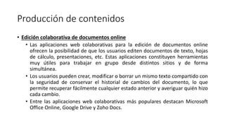 Producción de contenidos
• Edición colaborativa de documentos online
• Las aplicaciones web colaborativas para la edición de documentos online
ofrecen la posibilidad de que los usuarios editen documentos de texto, hojas
de cálculo, presentaciones, etc. Estas aplicaciones constituyen herramientas
muy útiles para trabajar en grupo desde distintos sitios y de forma
simultánea.
• Los usuarios pueden crear, modificar o borrar un mismo texto compartido con
la seguridad de conservar el historial de cambios del documento, lo que
permite recuperar fácilmente cualquier estado anterior y averiguar quién hizo
cada cambio.
• Entre las aplicaciones web colaborativas más populares destacan Microsoft
Office Online, Google Drive y Zoho Docs.
 