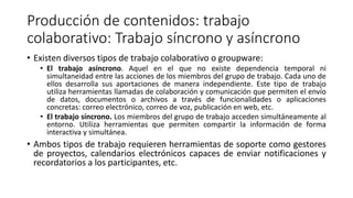 Producción de contenidos: trabajo
colaborativo: Trabajo síncrono y asíncrono
• Existen diversos tipos de trabajo colaborativo o groupware:
• El trabajo asíncrono. Aquel en el que no existe dependencia temporal ni
simultaneidad entre las acciones de los miembros del grupo de trabajo. Cada uno de
ellos desarrolla sus aportaciones de manera independiente. Este tipo de trabajo
utiliza herramientas llamadas de colaboración y comunicación que permiten el envío
de datos, documentos o archivos a través de funcionalidades o aplicaciones
concretas: correo electrónico, correo de voz, publicación en web, etc.
• El trabajo síncrono. Los miembros del grupo de trabajo acceden simultáneamente al
entorno. Utiliza herramientas que permiten compartir la información de forma
interactiva y simultánea.
• Ambos tipos de trabajo requieren herramientas de soporte como gestores
de proyectos, calendarios electrónicos capaces de enviar notificaciones y
recordatorios a los participantes, etc.
 
