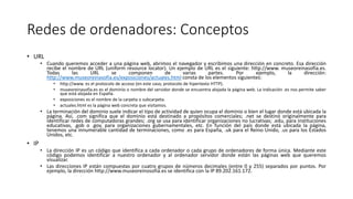 Redes de ordenadores: Conceptos
• URL
• Cuando queremos acceder a una página web, abrimos el navegador y escribimos una dirección en concreto. Esa dirección
recibe el nombre de URL (uniform resource locator). Un ejemplo de URL es el siguiente: http://www. museoreinasofia.es.
Todas las URL se componen de varias partes. Por ejemplo, la dirección:
http://www.museoreinasofia.es/exposiciones/actuales.html consta de los elementos siguientes:
• http://www. es el protocolo de acceso (en este caso, protocolo de hipertexto HTTP).
• museoreinasofia.es es el dominio o nombre del servidor donde se encuentra alojada la página web. La indicación .es nos permite saber
que está alojada en España.
• exposiciones es el nombre de la carpeta o subcarpeta.
• actuales.html es la página web concreta que visitamos.
• La terminación del dominio suele indicar el tipo de actividad de quien ocupa el dominio o bien el lugar donde está ubicada la
página. Así, .com significa que el dominio está destinado a propósitos comerciales; .net se destinó originalmente para
identificar redes de computadoras grandes; .org se usa para identificar organizaciones no lucrativas; .edu, para instituciones
educativas, .gob o .gov, para organizaciones gubernamentales, etc. En función del país donde está ubicada la página,
tenemos una innumerable cantidad de terminaciones, como .es para España, .uk para el Reino Unido, .us para los Estados
Unidos, etc.
• IP
• La dirección IP es un código que identifica a cada ordenador o cada grupo de ordenadores de forma única. Mediante este
código podemos identificar a nuestro ordenador y al ordenador servidor donde están las páginas web que queremos
visualizar.
• Las direcciones IP están compuestas por cuatro grupos de números decimales (entre 0 y 255) separados por puntos. Por
ejemplo, la dirección http://www.museoreinosofia.es se identifica con la IP 89.202.161.172.
 