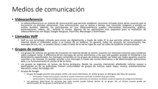 Medios de comunicación
• Videoconferencia
• La videoconferencia es un sistema de comunicación que permite establecer reuniones virtuales entre varios usuarios que se
encuentran en distintas ubicaciones. Esta comunicación, que se realiza a tiempo real, transmite imágenes y sonidos en
ambos sentidos. Además, los participantes en una videoconferencia pueden intercambiar documentos, gráficos,
presentaciones, vídeos, etc., durante la misma. Algunas de las aplicaciones más populares para la realización de
videoconferencias son Skype, Google Hangouts, FaceTime, Messenger y TeamViewer.
• Llamadas VolP
• VolP es una tecnología utilizada para enviar voz digitalmente a través de redes IP, lo que permite utilizar la conexión de
Internet desde el ordenador como si se tratara de un teléfono. En general, todos los servicios de comunicación, fax,
mensajes de voz, etc., se pueden llevar a cabo a través de la red en lugar de usar las redes de telefonía convencionales.
• Grupos de noticias
• Los grupos de noticias son puntos de encuentro en Internet donde se reúnen usuarios con intereses comunes para conversar
sobre cualquier tema. A diferencia de los mensajes de correo electrónico, a los que solo pueden acceder el remitente y los
destinatarios especificados, los mensajes contenidos en los grupos de noticias pueden ser leídos por todos aquellos usuarios
suscritos a los mismos. Es posible acceder a los mensajes a través del correo electrónico o de determinadas aplicaciones
web, y su funcionamiento es similar al de los foros.
• Los grupos se organizan en temas, de forma jerárquica, donde los usuarios intervienen añadiendo noticias nuevas o
participando en las ya publicadas. Existen comunidades de grupos de noticias sobre viajes, música, entretenimiento,
educación, salud, tecnología, etc.
• Grupos de Google
• Grupos de Google permite crear grupos online y de correo electrónico. En ambos grupos, se distinguen dos tipos de usuarios:
• Participantes. Pueden buscar grupos, suscribirse, aceptar invitaciones y participar en debates de grupos creados.
• Administradores. Tienen privilegios para crear grupos nuevos y administrar los miembros, los debates y todos los aspectos de configuración deseados.
• Los permisos determinan las acciones que cada usuario puede realizar dentro de un grupo. Así, un mismo usuario puede ser
administrador de sus grupos y participante en otros.
 
