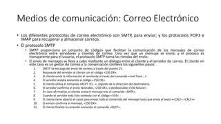 Medios de comunicación: Correo Electrónico
• Los diferentes protocolos de correo electrónico son SMTP, para enviar; y los protocolos POP3 e
IMAP para recuperar y almacenar correos.
• El protocolo SMTP
• SMTP proporciona un conjunto de códigos que facilitan la comunicación de los mensajes de correo
electrónico entre servidores y clientes de correo. Una vez que un mensaje se envía, y el proceso es
transparente para el usuario, el protocolo SMTP toma las riendas del envío.
• El envío de mensajes se lleva a cabo mediante un diálogo entre el cliente y el servidor de correo. El cliente en
este caso es un gestor de correo y la conversación conlleva los siguientes pasos:
1. SMTP. Se encarga del envío de correos a través del puerto 25.
2. Respuesta del servidor al cliente con el código «250 OK».
3. El cliente envía la información al remitente a través del comando «mail from...».
4. El servidor acepta enviando el código «250 OK».
5. El cliente utiliza el comando «RCPT TO...», seguido de la dirección del destinatario.
6. El servidor confirma el envío favorable, «250 OK», o desfavorable «550 failure».
7. En caso afirmativo, el cliente envía el mensaje tras el comando «DATA».
8. Cuando el servidor está listo contesta con el código «354».
9. El cliente tiene abierto el canal para enviar todo el contenido del mensaje hasta que envía el texto «<CRLF>.<CRLF>».
10. El emisor confirma el mensaje, «250 OK».
11. El cliente finaliza la conexión enviando el comando «QUIT».
 