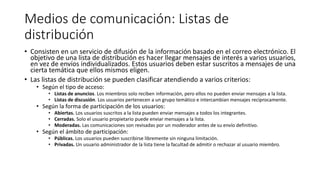 Medios de comunicación: Listas de
distribución
• Consisten en un servicio de difusión de la información basado en el correo electrónico. El
objetivo de una lista de distribución es hacer llegar mensajes de interés a varios usuarios,
en vez de envíos individualizados. Estos usuarios deben estar suscritos a mensajes de una
cierta temática que ellos mismos eligen.
• Las listas de distribución se pueden clasificar atendiendo a varios criterios:
• Según el tipo de acceso:
• Listas de anuncios. Los miembros solo reciben información, pero ellos no pueden enviar mensajes a la lista.
• Listas de discusión. Los usuarios pertenecen a un grupo temático e intercambian mensajes recíprocamente.
• Según la forma de participación de los usuarios:
• Abiertas. Los usuarios suscritos a la lista pueden enviar mensajes a todos los integrantes.
• Cerradas. Solo el usuario propietario puede enviar mensajes a la lista.
• Moderadas. Las comunicaciones son revisadas por un moderador antes de su envío definitivo.
• Según el ámbito de participación:
• Públicas. Los usuarios pueden suscribirse libremente sin ninguna limitación.
• Privadas. Un usuario administrador de la lista tiene la facultad de admitir o rechazar al usuario miembro.
 