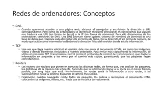 Redes de ordenadores: Conceptos
• DNS
• Cuando queremos acceder a una página web, abrimos el navegador y escribimos la dirección o URL
correspondiente. Pero como los ordenadores se identifican mediante direcciones IP, necesitamos que alguien
nos traduzca esa URL (en forma de texto) a la IP (en forma de números). Para ello disponemos de los
ordenadores servidores de DNS. Una DNS (domain name system, sistema de nombres de dominio) es una
base de datos que relaciona cada dirección URL en forma de texto con su dirección IP en forma de número, de
modo que actúa como intermediario dándonos la dirección física del servidor donde está la información.
• TCP
• Una vez que llega nuestra solicitud al servidor, éste nos envía el documento HTML, así como las imágenes,
vídeos y demás elementos vinculados a nuestro ordenador. Para enviar más rápidamente la información, se
utiliza el protocolo TCP (transmission control protocol, protocolo de control de transmisiones), que divide la
información en paquetes y los envía por el camino más rápido, garantizando que los paquetes llegan
correctamente.
• Routers
• Los routers son equipos que ponen en contacto las distintas redes, de forma que, tras analizar los paquetes,
los distribuye de la manera más eficiente, haciendo que la información llegue a su meta en el menor tiempo
posible, por muy lejos que esté. Normalmente, un router envía la información a otro router, y así
sucesivamente hasta su destino, buscando el camino más rápido.
• Finalmente, nuestro navegador recibe todos los paquetes, los ordena y recompone el documento HTML
colocando sus imágenes, vídeos, etc., hasta que se visualice correctamente.
 
