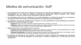 Medios de comunicación: VoIP
• La tecnología de voz sobre redes IP ofrece la transmisión de flujos de voz digitalizada, e interactúa de forma
transparente con las redes de telefonía convencional, permitiendo realizar llamadas entre ambas
tecnologías; es lo que se conoce como «llamadas a través de Internet».
• Los elementos necesarios son: teléfonos IP, una central telefónica o servidor de central IP y, en ocasiones,
una pasarela VolP. Las centrales IP permiten gestionar las llamadas entre los teléfonos IP.
• Los teléfonos IP actúan de interfaz entre el usuario y la red, soportando el mismo protocolo que utiliza la
centralita. Se pueden distinguir dos tipos:
• Hardphones. Dispositivos físicos diseñados específicamente para su conexión a una red IP.
• Softphones. Aplicaciones software que se pueden instalar en cualquier ordenador, dispositivo móvil o consola, y que emulan
el comportamiento de un teléfono IP, como por ejemplo Skype, GoogleTalk, etc.
• Deben diferenciarse dos protocolos para el servicio:
• Protocolos para la transmisión de voz. La señal de voz viajará por la red en forma de un stream generado por un codee
específico para audio, utilizando el protocolo RTP y RTCP, como en el streaming.
• Protocolos de señalización. La función de estos protocolos es realizar el control de la comunicación en las llamadas, es decir,
petición de establecimiento de la llamada, aceptación o rechazo de la misma, finalización, etc.
• El protocolo de señalización más utilizado es SIP (Session Initiation Protocol) que distingue dos elementos
fundamentales a la hora de establecer las conexiones: el cliente o teléfono IP, y el Proxy SIP, que será la
centralita IP.
 