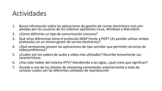Actividades
1. Busca información sobre las aplicaciones de gestión de correo electrónico más em-
pleadas por los usuarios de los sistemas operativos Linux, Windows y Macintosh.
2. ¿Cómo definirías un tipo de comunicación síncrona?
3. Qué otras diferencias tiene el protocolo IMAP frente a POP? ¿Es posible utilizar ambos
protocolos en un mismo gestor de correo electrónico?
4. ¿Qué semejanzas poseen las aplicaciones de tipo servidor que permiten servicios de
videoconferencia?
5. ¿Cuáles son los codecs de audio y vídeo más utilizados? Describe brevemente sus
características.
6. ¿Has oído hablar del sistema IPTV? Atendiendo a las siglas, ¿qué crees que significan?
7. Accede a uno de los clientes de streaming comentados anteriormente y trata de
conocer cuáles son las diferentes calidades de reproducción
 