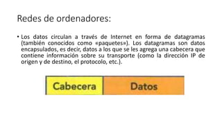 Redes de ordenadores:
• Los datos circulan a través de Internet en forma de datagramas
(también conocidos como «paquetes»). Los datagramas son datos
encapsulados, es decir, datos a los que se les agrega una cabecera que
contiene información sobre su transporte (como la dirección IP de
origen y de destino, el protocolo, etc.).
 