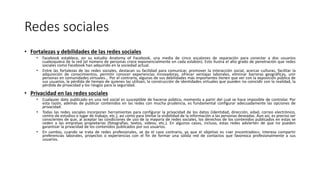 Redes sociales
• Fortalezas y debilidades de las redes sociales
• Facebook establece, en su estudio Anatomy of Facebook, una media de cinco escalones de separación para conectar a dos usuarios
cualesquiera de la red (el número de personas crece exponencialmente en cada eslabón). Esto ilustra el alto grado de penetración que redes
sociales como Facebook han adquirido en la sociedad actual.
• Entre las fortalezas de las redes sociales, destacan su facilidad para comunicar, promover la interacción social, acercar culturas, facilitar la
adquisición de conocimientos, permitir conocer experiencias innovadoras, ofrecer ventajas laborales, eliminar barreras geográficas, unir
personas en comunidades virtuales... Por el contrario, algunas de sus debilidades más importantes tienen que ver con la exposición pública de
sus usuarios, la pérdida de tiempo de quienes las utilizan, la construcción de identidades virtuales que pueden no coincidir con la realidad, la
pérdida de privacidad y los riesgos para la seguridad.
• Privacidad en las redes sociales
• Cualquier dato publicado en una red social es susceptible de hacerse público, momento a partir del cual se hace imposible de controlar. Por
esta razón, además de publicar contenidos en las redes con mucha prudencia, es fundamental configurar adecuadamente las opciones de
privacidad.
• Todas las redes sociales incorporan herramientas para configurar la privacidad de los datos (identidad, dirección, edad, correo electrónico,
centro de estudios o lugar de trabajo, etc.), así como para limitar la visibilidad de la información a las personas deseadas. Aun así, es preciso ser
conscientes de que, al aceptar las condiciones de uso de la mayoría de redes sociales, los derechos de los contenidos publicados en estas se
ceden a las empresas propietarias (fotografías, textos, vídeos, etc.). En algunos casos, incluso, estas redes advierten de que no pueden
garantizar la privacidad de los contenidos publicados por sus usuarios.
• En cambio, cuando se trata de redes profesionales, se da el caso contrario, ya que el objetivo es «ser encontrados»; interesa compartir
preferencias laborales, proyectos o experiencias con el fin de formar una sólida red de contactos que favorezca profesionalmente a sus
usuarios.
 