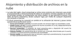 Alojamiento y distribución de archivos en la
nube
• La nube (del inglés, cloud computing) se utiliza como sinónimo de «Internet» para eludir
al procesamiento y almacenamiento de datos en servidores remotos alojados en la web.
Su principal ventaja, en comparación con otros medios, es que permite el acceso a los
datos de forma instantánea, desde cualquier lugar, por medio de cualquier dispositivo
con conexión a Internet.
• El cloud computing ha supuesto un cambio en la utilización de Internet y posee ciertas
características particulares como:
• Acceso personalizado a servicios. El usuario accede a los servicios según sus necesidades y coste.
• Amplio acceso a la red. El usuario dispone de recursos accesibles en la red, independientemente
de sus capacidades o tipo de equipo.
• Recursos compartidos. El proveedor de cloud computing pone a disposición del usuario los
recursos físicos, aunque este solo conoce su ubicación virtual.
• Sistemas flexibles. Las características de un servicio son, a menudo, determinadas por el usuario,
y puestas a su servicio de forma automática por el proveedor.
• Servicio medido. Los sistemas de nube se controlan y optimizan automáticamente, lo que permite
un mejor aprovechamiento de los recursos.
 