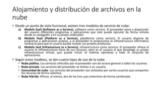 Alojamiento y distribución de archivos en la
nube
• Desde un punto de vista funcional, existen tres modelos de servicio de nube:
a) Modelo SaaS (Software as a Service), software como servicio. El proveedor pone a disposición
del usuario diferentes programas o aplicaciones que este puede ejecutar de forma remota
desde su navegador y en su propio ordenador.
b) Modelo PaaS (Platform as a Service), plataforma como servicio. El usuario dispone de
programas y aplicaciones propias, y el proveedor le proporciona la infraestructura informática
necesaria para que el usuario pueda instalar sus propios productos.
c) Modelo IaaS (Infrastucture as a Service), infraestructura como servicio. El proveedor ofrece al
usuario la infraestructura física de sus recursos, pero es el usuario el que despliega su propia
infraestructura virtual, que puede incluir el sistema operativo y todo el conjunto de
aplicaciones.
• Según estos modelos, se dan cuatro tipos de uso de la nube:
• Nube pública. Los servicios ofrecidos por el proveedor son de acceso general a todos los usuarios.
• Nube privada. Los servicios del proveedor se limitan a un usuario.
• Comunidad de nube. Los servicios del proveedor son utilizados por varios usuarios que comparten
los recursos de forma colectiva.
• Nube híbrida. Ofrece, al menos, dos de los tres usos anteriores de forma combinada.
 