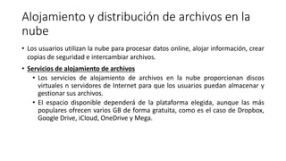 Alojamiento y distribución de archivos en la
nube
• Los usuarios utilizan la nube para procesar datos online, alojar información, crear
copias de seguridad e intercambiar archivos.
• Servicios de alojamiento de archivos
• Los servicios de alojamiento de archivos en la nube proporcionan discos
virtuales n servidores de Internet para que los usuarios puedan almacenar y
gestionar sus archivos.
• EI espacio disponible dependerá de la plataforma elegida, aunque las más
populares ofrecen varios GB de forma gratuita, como es el caso de Dropbox,
Google Drive, iCIoud, OneDrive y Mega.
 