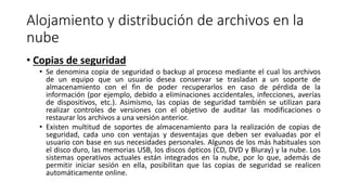 Alojamiento y distribución de archivos en la
nube
• Copias de seguridad
• Se denomina copia de seguridad o backup al proceso mediante el cual los archivos
de un equipo que un usuario desea conservar se trasladan a un soporte de
almacenamiento con el fin de poder recuperarlos en caso de pérdida de la
información (por ejemplo, debido a eliminaciones accidentales, infecciones, averías
de dispositivos, etc.). Asimismo, las copias de seguridad también se utilizan para
realizar controles de versiones con el objetivo de auditar las modificaciones o
restaurar los archivos a una versión anterior.
• Existen multitud de soportes de almacenamiento para la realización de copias de
seguridad, cada uno con ventajas y desventajas que deben ser evaluadas por el
usuario con base en sus necesidades personales. Algunos de los más habituales son
el disco duro, las memorias USB, los discos ópticos (CD, DVD y Bluray) y la nube. Los
sistemas operativos actuales están integrados en la nube, por lo que, además de
permitir iniciar sesión en ella, posibilitan que las copias de seguridad se realicen
automáticamente online.
 