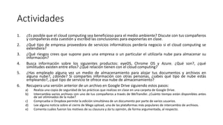 Actividades
1. ¿Es posible que el cloud computing sea beneficioso para el medio ambiente? Discute con tus compañeros
y compañeras esta cuestión y escribid las conclusiones para exponerlas en clase.
2. ¿Qué tipo de empresa proveedora de servicios informáticos perdería negocio si el cloud computing se
extendiera?
3. ¿Qué riesgos crees que supone para una empresa o un particular el utilizarla nube para almacenar su
información?
4. Busca información sobre los siguientes productos: eyeOS, Chrome OS y Azure. ¿Qué son?, ¿qué
similitudes existen entre ellos? ¿Qué relación tienen con el cloud computing?
5. ¿Has empleado alguna vez un medio de almacenamiento para alojar tus documentos y archivos en
alguna nube?, ¿dónde? Si compartes información con otras personas, ¿sabes qué tipo de nube estás
empleando?, ¿qué tipo de servicio te ofrece esa nube de almacenamiento?
6. Recupera una versión anterior de un archivo en Google Drive siguiendo estos pasos:
a) Realiza una copia de seguridad de las prácticas que realizas en clase en una carpeta de Google Drive.
b) Intercambia varios archivos con uno de tus compañeros a través de WeTransfer. ¿Cuánto tiempo están disponibles antes
de ser eliminados de la nube?
c) Comprueba si Dropbox permite la edición simultánea de un documento por parte de varios usuarios.
d) Lee alguna noticia sobre el cierre de Mega upload, una de las plataformas más populares de intercambio de archivos.
e) Comenta cuáles fueron los motivos de su clausura y da tu opinión, de forma argumentada, al respecto.
 