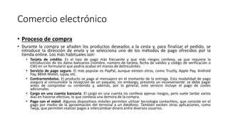 Comercio electrónico
• Proceso de compra
• Durante la compra se añaden los productos deseados a la cesta y, para finalizar el pedido, se
introduce la dirección de envío y se selecciona uno de los métodos de pago ofrecidos por la
tienda online. Los más habituales son:
• Tarjeta de crédito. Es el tipo de pago más frecuente y que más riesgos conlleva, ya que requiere la
introducción de los datos bancarios (nombre, número de tarjeta, fecha de validez y código de verificación o
CW) en un formulario que podría acabar en manos de delincuentes.
• Servicio de pago seguro. El más popular es PayPal, aunque existen otros, como Trustly, Apple Pay, Android
Pay, BBVA Wallet, iupay, etc.
• Contrarrembolso. El producto se paga al mensajero en el momento de la entrega. Esta modalidad de pago
asegura al consumidor la recepción de un paquete, sin embargo, presenta un inconveniente: se debe pagar
antes de comprobar su contenido y, además, por lo general, este servicio incluye el pago de costes
adicionales.
• Cargo en una cuenta bancaria. El cargo en una cuenta no conlleva apenas riesgos, pero suele tardar varios
días en hacerse efectivo, lo que conlleva una demora de la compra.
• Pago con el móvil. Algunos dispositivos móviles permiten utilizar tecnología contactless, que consiste en el
pago por medio de la aproximación del terminal a un datáfono. También existen otras aplicaciones, como
Twyp, que permiten realizar pagos e intercambiar dinero entre diversos usuarios.
 