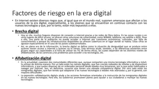 Factores de riesgo en la era digital
• En Internet existen diversos riegos que, al igual que en el mundo real, suponen amenazas que afectan a los
usuarios de la era digital, especialmente, a los jóvenes que se encuentran en continuo contacto con las
nuevas tecnologías y que, por lo tanto, están más expuestos a ellas.
• Brecha digital
• Hoy en día, muchos hogares disponen de conexión a Internet gracias a las redes de fibra óptica. En las zonas rurales o en
otros lugares de difícil acceso, se ofrecen otras soluciones de conectividad, como WiMAX, telefonía, vía satélite o ADSL. Pese
a ello, una parte de la población no puede acceder a Internet por cuestiones económicas, culturales, por falta de
conocimientos o porque las infraestructuras disponibles no ofrecen cobertura en el lugar donde se habita. Estas cifras se
agravan especialmente en el caso de los países subdesarrollados.
• Así, en plena era de la información, la brecha digital se define como la situación de desigualdad que se produce entre
quienes tienen acceso a Internet y quienes no lo tienen. Este término alude, también, a las diferencias existentes entre
grupos según sus capacidades a la hora de utilizar las TIC de forma eficaz, las cuales dependen de los distintos niveles de
alfabetización, de las carencias y los problemas para acceder a las tecnologías, etc.
• Alfabetización digital
• En la actualidad, coexisten dos comunidades diferentes que, aunque comparten una misma tecnología informática y móvil,
la utilizan de distinta manera. Por un lado están los nativos digitales, que han crecido rodeados de móviles y de dispositivos
informáticos, y que suelen disponer de un ordenador personal desde edades muy tempranas, por lo que están habituados a
navegar por Internet. Son, en definitiva, usuarios que tienen una elevada competencia digital. Por otro lado están los
inmigrantes digitales, que han tenido que adaptarse a las nuevas tecnologías a edades más avanzadas y, por lo general, con
mayores dificultades.
• La expresión «alfabetización digital» alude a las acciones formativas orientadas a la instrucción de los inmigrantes digitales
en las nuevas tecnologías. Para ello, los Gobiernos promueven planes para ayudar a sus ciudadanos a manejar las nuevas
tecnologías.
 