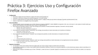 Práctica 3: Ejercicios Uso y Configuración
Firefox Avanzado
• Configuración
• Personaliza la página de inicio de Mozilla a la página del instituto (www.guadalpin.es)
• Comprobar si está activo el bloqueo de ventanas emergentes. Si no es así, actívalo.
• Crea en tu carpeta personal una carpeta llamada “Descargas Internet”. Configura Firefox para que todas las descargas se guarden automáticamente en ella.
• Instala un nuevo tema a tu navegador (el que más te guste!).
• Crear marcadores
• Crea una carpeta nueva de marcadores que se llame "Ejercicio marcadores AAMMDD", donde AAMMDD corresponda al año, mes y día actual. En esta carpeta es donde tendrás que
guardar todos los grupos de marcadores que vayas creando a lo largo del ejercicio.
• Crea un grupo de marcadores llamado "Prensa" que contenga varias pestañas con webs de periódicos regionales y nacionales, como por ejemplo:
• Regionales: ideal, la opinión de granada, etc...
• Nacionales: El País, Marca, El Mundo, ABC, La vanguardia, As
• Crea un grupo de marcadores llamado "Profesionales" que contenga varias pestañas con webs relacionadas con la enseñanza en Andalucía:
• Institucionales: Consejería, Séneca, CGA.
• Sindicatos: STE-PV, CCOO, ANPE, FETE-UGT, CSI-CSIF
• Crea un grupo de marcadores llamado "Transportes" que contenga varias pestañas con webs relacionadas con transportes de Granada:
• EMT
• RENFE Cercanías
• Taxis
• Aeropuerto (Vueling, Iberia, Air Nostrum, etc)
• Crea un grupo de marcadores llamados "Televisión y radio" que contenga varias pestañas con webs relacionadas con las programaciones de radio y televisión:
• a. TVE1, TVE-2, Antena-3, Tele 5, Cuatro, La Sexta, Canal Sur, etc
• b. Radio 2 (clásica), Radio 3
• Organizar marcadores
• Los marcadores toman como nombre el título de la página web, que a veces es largo. Corrige los nombres de los marcadores.
• Los marcadores se ordenan en el orden en que estaban abiertas las pestañas. Reordena el orden de los marcadores siguiendo un criterio distinto (por ejemplo, ordena los periódicos en el
orden de preferencia).
• Crea una nueva carpeta de marcadores que se llame "Preferidos" y copia (sin borrar el marcador original) los marcadores que más te interesan de todos los creados en los ejercicios
anteriores.
 