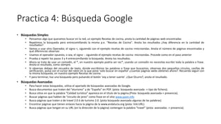 Practica 4: Búsqueda Google
• Búsquedas Simples
• Pensamos algo que queramos buscar en la red, un ejemplo Recetas de cocina, anota la cantidad de páginas web encontradas
• Repetimos la búsqueda pero entrecomillando la misma p.e. ''Recetas de Cocina''. Anota los resultados ¿hay diferencia en la cantidad de
resultados?
• Vamos a usar otro Operador, el signo +, siguiendo con el ejemplo recetas de cocina +microondas. Anota el número de páginas encontradas y
qué diferencias observas
• Usamos el operador opuesto, o sea, el signo -. siguiendo el ejemplo recetas de cocina -microondas. Procede como en el paso anterior
• Prueba a repetir los pasos 3 y 4 entrecomillando la búsqueda. Anota los resultados.
• Ahora se trata de usar un comodín, el *, en nuestro ejemplo podría ser rec*, usando un comodín no necesitas escribir toda la palabra o frase.
Anota el resultado, como siempre.
• Si observas debajo del recuadro de texto, donde escribimos las palabras o frase que buscamos, observas dos pequeños círculos, casillas de
verificación, pulsa con el cursor del ratón en la que pone 'solo buscar en español' ¿cuantas páginas webs obtienes ahora?. Recuerda seguir con
la misma búsqueda, en nuestro ejemplo Recetas de cocina.
• Y para terminar, haz una búsqueda pero pulsando el botón 'voy a tener suerte'. ¿Que Ocurre?, anota el resultado.
• Búsquedas Avanzadas
• Para hacer estas búsquedas, utiliza el apartado de búsquedas avanzadas de Google.
• Busca documentos que traten del “eturismo” y de “España” en PDF. (pista: búsqueda avanzada -> tipo de fichero).
• Busca sitios en que la palabra “Calidad turística” aparezca en el título de la página.(Pista: búsqueda avanzada-> presencia).
• Buscar páginas que hablen de “circuito de jerez” como frase en el sitio www.spain.info
• Busca páginas que traten o de travel 2.0 ó de turismo 2.0. (pista búsqueda avanzada algunas de las palabras)
• Encontrar páginas que tienen enlaces hacia la página de la www.andalucia.org (pista: link:URL).
• Busca páginas que tengan en su URL (en la dirección de la página) contengan la palabra “travel” (pista: avanzadas -> presencia).
 