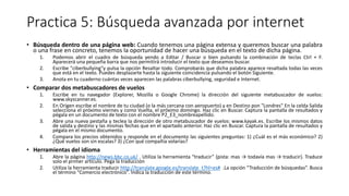 Practica 5: Búsqueda avanzada por internet
• Búsqueda dentro de una página web: Cuando tenemos una página extensa y queremos buscar una palabra
o una frase en concreto, tenemos la oportunidad de hacer una búsqueda en el texto de dicha página.
1. Podemos abrir el cuadro de búsqueda yendo a Editar / Buscar o bien pulsando la combinación de teclas Ctrl + F.
Aparecerá una pequeña barra que nos permitirá introducir el texto que deseamos buscar.
2. Escribe "ciberbullying"y pulsa la opción Resaltar todo. Comprobarás que dicha palabra aparece resaltada todas las veces
que está en el texto. Puedes desplazarte hasta la siguiente coincidencia pulsando el botón Siguiente.
3. Anota en tu cuaderno cuántas veces aparecen las palabras ciberbullying, seguridad e Internet.
• Comparar dos metabuscadores de vuelos
1. Escribe en tu navegador (Explorer, Mozilla o Google Chrome) la dirección del siguiente metabuscador de vuelos:
www.skyscanner.es.
2. En Origen escribe el nombre de tu ciudad (o la más cercana con aeropuerto) y en Destino pon "Londres" En la celda Salida
selecciona el próximo viernes y como Vuelta, el próximo domingo. Haz clic en Buscar. Captura la pantalla de resultados y
pégala en un documento de texto con el nombre P2_E3_nombreapellido.
3. Abre una nueva pestaña y teclea la dirección de otro metabuscador de vuelos: www.kayak.es. Escribe los mismos datos
de salida y destino y las mismas fechas que en el apartado anterior. Haz clic en Buscar. Captura la pantalla de resultados y
pégala en el mismo documento.
4. Compara los precios obtenidos y responde en el documento las siguientes preguntas: 1) ¿Cuál es el más económico? 2)
¿Qué vuelos son sin escalas? 3) ¿Con qué compañía volarías?
• Herramientas del idioma
1. Abre la página http://news.bbc.co.uk/ . Utiliza la herramienta “traducir” (pista: mas → todavía mas → traducir). Traduce
solo el primer artículo. Pega la traducción
2. Utiliza la herramienta traducir http://translate.google.es/translate_t?hl=es# .La opción “Traducción de búsquedas”. Busca
el término “Comercio electrónico”. Indica la traducción de este término.
 