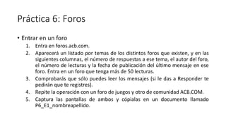Práctica 6: Foros
• Entrar en un foro
1. Entra en foros.acb.com.
2. Aparecerá un listado por temas de los distintos foros que existen, y en las
siguientes columnas, el número de respuestas a ese tema, el autor del foro,
el número de lecturas y la fecha de publicación del último mensaje en ese
foro. Entra en un foro que tenga más de 50 lecturas.
3. Comprobarás que sólo puedes leer los mensajes (si le das a Responder te
pedirán que te registres).
4. Repite la operación con un foro de juegos y otro de comunidad ACB.COM.
5. Captura las pantallas de ambos y cópialas en un documento llamado
P6_E1_nombreapellido.
 