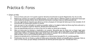 Práctica 6: Foros
• Crear un hilo
1. Entra en foros.acb.com. En la parte superior derecha encontrarás la opción Registrarte; haz clic en ella.
2. Rellena los campos con especial cuidado porque, si te saltas alguno, deberás repetir la operación hasta que
estén todos los campos llenos. Da tu dirección de Gmail o una que crees en 10minutemail.net.
3. Una vez registrado te requiere que abras tu correo y busques el mensaje de texto que te han enviado. En él
encontrarás un enlace para activar tu cuenta.
4. Una vez que te han activado la cuenta ya puedes volver a la página todos.los-foros.org foros.acb.com y
pinchar en la esquina superior derecha, donde pone Identificarse.
5. Una vez identificado entra en un foro y haz clic en sobre un tema de tu interés.
6. Abre un tema que te interese y responde a un usuario. Recuerda que los foros son un buen lugar para
encontrar ayuda e información que no encontrarás en otros sitios, por lo que debes ser amable y cordial y,
sobre todo, utilizar un lenguaje adecuado. Verás cómo te ayudan. De lo contrario, puedes ser expulsado y
dado de baja, con lo cual no podrías participar en el futuro.
7. Captura la pantalla de tu intervención y pégala en un documento llamado P6_E2_nombreapellido.
8. Finalmente, haz clic en Enviar y vuelve al índice para comprobar dónde se ha publicado tu mensaje. Esto es
crear un hilo nuevo, ya que debajo contestarán las demás personas (que irán "tirando del hilo").
 