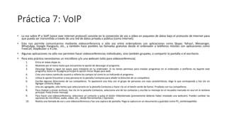 Práctica 7: VoIP
• La voz sobre IP o VolP (voice over Internet protocol) consiste en la conversión de voz o vídeo en paquetes de datos bajo el protocolo de Internet para
que pueda ser transmitida a través de una red de datos privada o pública (como Internet).
• Esto nos permite comunicarnos mediante videoconferencia o sólo voz entre ordenadores con aplicaciones como Skype; Yahoo!, Messenger,
WhatsApp, Google Hangouts, etc., y también hace posibles las llamadas gratuitas desde el ordenador a teléfonos móviles con aplicaciones como
FreeCall, VoipBuster o X-Lite.
• Algunas aplicaciones no sólo nos permiten hacer videoconferencias individuales, sino también grupales, o compartir la pantalla o el escritorio.
• Para esta práctica necesitamos un micrófono y/o una webcam (sólo para videoconferencia).
1. Entra en www.skype.es.
2. Muévete por el menú hasta que encuentres la opción de descargar el programa.
3. Descarga Skype y sigue los pasos para instalarlo en tu ordenador. Si no tienes permisos para instalar programas en el ordenador o prefieres no bajarte este
programa, busca en la página principal la opción Iniciar Skype para web.
4. Crea una nueva cuenta de usuario y rellena los campos tal como te va indicando el programa.
5. Utiliza la opción Encontrar a esta persona en la pestaña Contactos para añadir la dirección de un compañero.
6. Escribe algunas direcciones de tus compañeros. Te aparecerá una lista con el grupo de personas con esas características; elige la que corresponda y haz clic en
Agregar contacto Skype.
7. Una vez agregado, sólo tienes que seleccionarlo en la pestaña Contactos y hacer clic en el botón verde de llamar. Pruébalo con tus compañeros.
8. Para chatear y enviar archivos, haz clic en la pestaña Contactos, selecciona uno de los contactos y escribe tu mensaje en el recuadro marcado en azul en la ventana
principal. Pulsa Enviar mensaje.
9. Para hacer una videoconferencia, selecciona un contacto y pulsa el botón Videollamada (previamente deberás haber instalado una webcam). Puedes cambiar las
opciones de micrófono, audio, vídeo, etc., desde Herramientas / Opciones.
10. Realiza una llamada de voz y una videoconferencia y haz una captura de pantalla. Pega la captura en un documento y guárdalo como P5_nombreapellido.
 