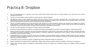 Práctica 8: Dropbox
1. Entra en www.dropbox.com. Si ya tienes una cuenta creada, pulsa el botón Iniciar sesión, en la parte superior. Si no, pulsa Crear una cuenta y
completa el formulario.
2. Haz clic en el icono Carpeta nueva, situado en la parte superior, y llámala Imágenes.
3. Haz doble clic sobre la nueva carpeta para abrirla. Para subir archivos, pulsa el icono Subir. Selecciona dos o tres archivos de tu ordenador.
Comprobarás que la barra de subida se va desplazando hasta que aparezca el mensaje Hecho, que deberás pulsar. También puedes, una vez que
tienes la carpeta abierta, arrastrar los archivos directamente desde el explorador.
4. Haz clic en el botón Compartir (en la parte derecha de cada archivo). En el menú emergente aparecen dos opciones para compartir los archivos:
arriba aparece un enlace que puedes copiar y pegar para después enviar por correo a cualquier usuario; abajo hay una celda para añadir las
direcciones de correo de otros usuarios. Escribe las direcciones de dos compañeros y pulsa Enviar.
5. Haz clic en el icono Compartir una carpeta, en la parte superior de la pantalla.
6. Selecciona la opción Me gustaría compartir una carpeta ya existente, pulsa Siguiente y selecciona la carpeta Imágenes creada anteriormente.
7. Aparece la opción Permitir a personas con acceso de edición administrar la pertenencia a esta carpeta; mantenía marcada. Esta opción permite a
los usuarios con quienes compartas la carpeta extender la invitación y gestionar la pertenencia a otros usuarios. Escribe la dirección de dos
compañeros y pulsa Compartir carpeta.
8. Comprueba quién se ha unido a la carpeta. Para unirse a la carpeta, los usuarios deben aceptar el mensaje. Dropbox dispone de varias opciones a
través de las cuales es posible averiguar qué usuarios se han unido o quiénes aún no han aceptado la invitación. Una de estas opciones consiste en
hacer clic en el botón Compartir.
9. Comprueba tu correo y verifica las carpetas o imágenes que hayan compartido contigo tus compañeros.
10. Edita el contenido de la carpeta de forma colaborativa. Añade nuevos archivos y observa cuáles han añadido o eliminado tus compañeros.
11. Explora otras opciones. Revisa el cronograma, donde podrás consultar los cambios de tu Dropbox, observar las imágenes subidas, descargar
archivos, etc.
 