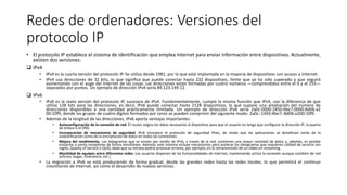 Redes de ordenadores: Versiones del
protocolo IP
• El protocolo IP establece el sistema de identificación que emplea Internet para enviar información entre dispositivos. Actualmente,
existen dos versiones:
 IPv4
• IPv4 es la cuarta versión del protocolo IP. Se utiliza desde 1981, por lo que está implantada en la mayoría de dispositivos con acceso a Internet.
• IPv4 usa direcciones de 32 bits, lo que significa que puede conectar hasta 232 dispositivos, límite que ya ha sido superado y que seguirá
aumentando con el auge del Internet de las cosas. Las direcciones están formadas por cuatro números —comprendidos entre el 0 y el 255—
separados por puntos. Un ejemplo de dirección IPv4 sería 84.123.149.12.
 IPv6
• IPv6 es la sexta versión del protocolo IP, sucesora de IPv4. Fundamentalmente, cumple la misma función que IPv4, con la diferencia de que
utiliza 128 bits para las direcciones, es decir, IPv6 puede conectar hasta 2128 dispositivos, lo que supone una ampliación del número de
direcciones disponibles a una cantidad prácticamente ilimitada. Un ejemplo de dirección IPv6 sería 2a0c:0000:1450:4be7:0000:8d06:a2
00:10f9, donde los grupos de cuatro dígitos formados por ceros se pueden comprimir del siguiente modo: 2a0c::1450:4be7::8d06:a200:10f9.
• Además de la longitud de las direcciones, IPv6 aporta ventajas importantes:
• Autoconfiguración de la conexión de red. El router asigna los datos necesarios al dispositivo para que el usuario no tenga que configurar la dirección IP, la puerta
de enlace o el DNS.
• Incorporación de mecanismos de seguridad. IPv6 incorpora el protocolo de seguridad IPsec, de modo que las aplicaciones se benefician tanto de la
autentificación como de la encriptación de datos en todas las conexiones.
• Mejora del rendimiento. Los datagramas que se envían por medio de IPv6, a través de la red, contienen una mayor cantidad de datos y, además, es posible
enviarlos a varios receptores de forma simultánea. Además, este sistema incluye mecanismos para acelerar los datagramas que requieren calidad de servicio (en
inglés, Quality of Service o QoS), dado que su retraso podría provocar errores, por ejemplo, en la retransmisión de un vídeo en streaming.
• Movilidad de equipos entre diferentes redes. Los usuarios disponen de las funcionalidades de Internet, manteniendo activa la conexión aunque cambien de red
(oficina, hogar, itinerancia, etc.).
• La migración a IPv6 se está produciendo de forma gradual, desde las grandes redes hasta las redes locales, lo que permitirá el continuo
crecimiento de Internet, así como el desarrollo de nuevos servicios.
 