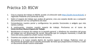 Práctica 10: BSCW
1. Crea tu espacio de trabajo en BSCW, accede a la dirección web https://public.bscw.de/pub/, y
regístrate mediante una cuenta de correo.
2. Sobre el espacio de trabajo que acabas de generar, crea una carpeta donde vas a compartir
documentación con tus compañeros de clase.
3. Comprobamos nuestro portal y configuramos los paneles funcionales o widgets que más
vamos a utilizar.
4. A continuación, creamos nuestro espacio de trabajo. Pinchamos en el icono de
Inicio>Archivo>Nuevo>Espacio de Trabajo.
5. Nombramos el espacio de trabajo en la pestaña general, y añadimos los miembros del grupo
de trabajo con sus direcciones de correo. Recuerda que en cualquier momento, a través del
menú de iconos, podemos añadir nuevos miembros.
6. Creamos una carpeta a través del menú de iconos.
7. Accedemos a la nueva carpeta dentro de nuestro espacio de trabajo. Podemos crear un
documento de ejemplo con el sencillo procesador de texto que proporciona el entorno, o subir
un documento desde nuestro ordenador.
 