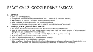 PRÁCTICA 12: GOOGLE DRIVE BÁSICAS
3. Carpetas
• Cree una carpeta 16-17 IES.
• Compruebe el funcionamiento de los botones “Vista”, “Ordenar” y “Visualizar detalles”.
• Mueva todos los archivos a la carpeta, arrastrándolos sobre ella.
• Abra la carpeta y compruebe que se han movido los archivos.
• Devuelva uno de los archivos de texto a la carpeta raíz arrastrándolo sobre “Mi unidad”.
4. Descarga, subida y conversión de archivos
• Sin abrir el documento, descargue uno de los documentos de texto (botón derecho).
• Abra el otro documento de texto y descárguelo como pdf y como odt (menú Archivo > Descargar como).
Compruebe que puede abrirlos en su ordenador.
• Descargue el pdf de ejercicios de Gmail de la sesión 3 (de la web de apuntes del curso).
• Suba el pdf con la opción mi unidad > Subir archivos.
• Cree un documento de texto en su ordenador con LibreOffice.
• Suba el documento arrastrándolo a Google Drive.
• Abra el pdf para visualizarlo. Abra el pdf en Google Docs y compruebe que se ha convertido a texto (el texto
se añade tras la imagen, una vez se ha comprobado que está bien, se puede borrar la imagen).
 