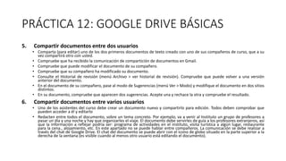 PRÁCTICA 12: GOOGLE DRIVE BÁSICAS
5. Compartir documentos entre dos usuarios
• Comparta (para editar) uno de los dos primeros documentos de texto creado con uno de sus compañeros de curso, que a su
vez compartirá otro con usted.
• Compruebe que ha recibido la comunicación de compartición de documentos en Gmail.
• Compruebe que puede modificar el documento de su compañero.
• Compruebe que su compañero ha modificado su documento.
• Consulte el Historial de revisión (menú Archivo > ver historial de revisión). Compruebe que puede volver a una versión
anterior del documento.
• En el documento de su compañero, pase al modo de Sugerencias (menú Ver > Modo) y modifique el documento en dos sitios
distintos.
• En su documento, compruebe que aparecen dos sugerencias. Acepte una y rechace la otra y compruebe el resultado.
6. Compartir documentos entre varios usuarios
• Uno de los asistentes del curso debe crear un documento nuevo y compartirlo para edición. Todos deben comprobar que
pueden acceder a él y editarlo
• Redacten entre todos el documento, sobre un tema concreto. Por ejemplo, va a venir al Instituto un grupo de profesores a
pasar un día y una noche y hay que organizarles el viaje. El documento debe servirles de guía a los profesores extranjeros, así
que la información a reflejar podría ser: programa de actividades en el instituto, visita turística a algún lugar, restaurante
para la cena., alojamiento, etc. En este apartado no se puede hablar entre compañeros. La comunicación se debe realizar a
través del chat de Google Drive. El chat del documento se puede abrir con el icono de globo situado en la parte superior a la
derecha de la ventana (es visible cuando al menos otro usuario está editando el documento).
 