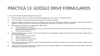 PRÁCTICA 13: GOOGLE DRIVE FORMULARIOS
• Crea una encuesta de Google Drive siguiendo estos pasos:
a) Accede a Google Drive. Para ello, abre el sitio web drive.google.com e inicia sesión con una cuenta de Gmail.
b) Crea un formulario. Presiona en el botón Nuevo y selecciona Formularios de Google.
c) Asigna un nombre al documento. Haz clic en Formulario sin título, nombre asignado por defecto, para cambiarlo. No busques el botón de
guardado: Google Drive guarda los documentos automáticamente siempre que no se pierda la conexión a Internet.
d) Añade preguntas al formulario. En cada pregunta, debes indicar:
a) Título. Correspondiente a cada pregunta.
b) Tipo de respuesta. Formato de respuesta que se adecúa a la pregunta: respuesta corta, párrafo, selección múltiple, casillas de verificación, desplegable, escala lineal,
cuadrícula de varias opciones, fecha u hora.
c) Escribir las opciones de respuesta.
e) Envía el formulario a los encuestados. Para enviar el formulario a los encuestados, presiona el botón Enviar, que te permitirá escoger entre las
siguientes posibilidades:
a) Enviar el formulario por correo electrónico.
b) Obtener un enlace al formulario.
c) Compartir el formulario en las redes sociales.
d) Insertar el formulario en un sitio web.
f) Comprueba el resumen de respuestas. Activa la pestaña Respuestas para consultar el número de usuarios que ha rellenado un formulario, así
como el resultado obtenido.
g) Abre la hoja de cálculo que contiene las respuestas. Esta opción, también disponible en la pestaña Respuestas, permite obtener información
detallada de las respuestas de cada usuario.
 