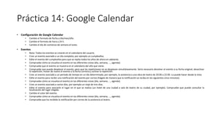 Práctica 14: Google Calendar
• Configuración de Google Calendar
• Cambie el formato de fecha a día/mes/año.
• Cambie el formato de hora a 24 h.
• Cambie el día de comienzo de semana al lunes.
• Eventos
• Nota: Todos los eventos se crearán en el calendario del usuario.
• Cree un evento asociado a un día completo, por ejemplo un cumpleaños.
• Edite el evento del cumpleaños para que se repita todos los años de ahora en adelante.
• Compruebe cómo se visualiza el evento en las diferentes vistas (día, semana, ..., agenda).
• Compruebe que el evento se muestra en el calendario del año que viene.
• Compruebe que puede desplazar el evento, pero que las repeticiones no se desplazan simultáneamente. Sería necesario devolver el evento a su fecha original, desactivar
la repetición, mover de nuevo el evento a la fecha correcta y activar la repetición.
• Cree un evento asociado a un período de tiempo en un día determinado, por ejemplo, la asistencia a una obra de teatro de 20:00 a 22:00. Lo puede hacer desde la vista
• Edite el evento para recibir una notificación del evento por correo (hágalo de manera que la notificación se reciba en los siguientes cinco minutos).
• Compruebe cómo se visualiza el evento en las diferentes vistas (día, semana, ..., agenda).
• Cree un evento asociado a varios días, por ejemplo un viaje de tres días.
• Edite el evento para asociarle el lugar en el que se realiza (un hotel de una ciudad a sala de teatro de su ciudad, por ejemplo). Compruebe que puede consultar la
localización del lugar elegido.
• Cambie el color del evento.
• Compruebe cómo se visualiza el evento en las diferentes vistas (día, semana, ..., agenda).
• Compruebe que ha recibido la notificación por correo de la asistencia al teatro.
 
